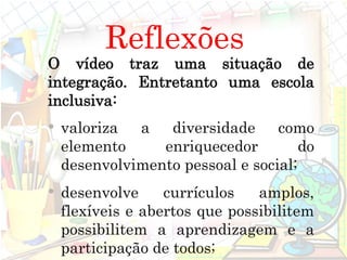 O vídeo traz uma situação de
integração. Entretanto uma escola
inclusiva:
• valoriza a diversidade como
elemento enriquecedor do
desenvolvimento pessoal e social;
• desenvolve currículos amplos,
flexíveis e abertos que possibilitem
possibilitem a aprendizagem e a
participação de todos;
Reflexões
 