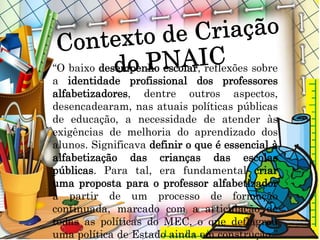 “O baixo desempenho escolar, reflexões sobre
a identidade profissional dos professores
alfabetizadores, dentre outros aspectos,
desencadearam, nas atuais políticas públicas
de educação, a necessidade de atender às
exigências de melhoria do aprendizado dos
alunos. Significava definir o que é essencial à
alfabetização das crianças das escolas
públicas. Para tal, era fundamental criar
uma proposta para o professor alfabetizador
a partir de um processo de formação
continuada, marcado com a articulação de
todas as políticas do MEC, o que deflagrou
uma política de Estado ainda em construção.”
 