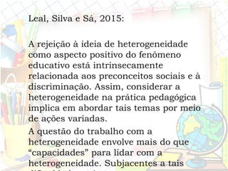 Leal, Silva e Sá, 2015:
A rejeição à ideia de heterogeneidade
como aspecto positivo do fenômeno
educativo está intrinsecamente
relacionada aos preconceitos sociais e à
discriminação. Assim, considerar a
heterogeneidade na prática pedagógica
implica em abordar tais temas por meio
de ações variadas.
A questão do trabalho com a
heterogeneidade envolve mais do que
“capacidades” para lidar com a
heterogeneidade. Subjacentes a tais
 