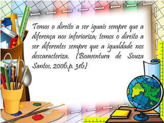 Temos o direito a ser iguais sempre que a
diferença nos inferioriza; temos o direito a
ser diferentes sempre que a igualdade nos
descaracteriza. (Boaventura de Souza
Santos, 2006,p. 316)
 