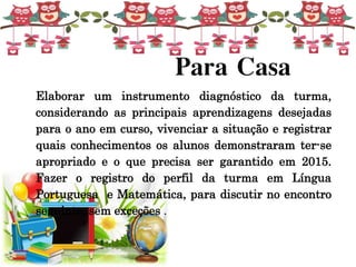 Para Casa
Elaborar um instrumento diagnóstico da turma,
considerando as principais aprendizagens desejadas
para o ano em curso, vivenciar a situação e registrar
quais conhecimentos os alunos demonstraram ter-se
apropriado e o que precisa ser garantido em 2015.
Fazer o registro do perfil da turma em Língua
Portuguesa e Matemática, para discutir no encontro
seguinte, sem exceções .
 