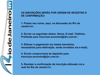 AS INSCRIÇÕES SERÃO POR ORDEM DE REGISTRO E DE CONFIRMAÇÃO:  1- Postar seu nome, aqui, na discussão do Rio de Janeiro In;  2- Enviar os seguintes dados: Nome, E-mail, Telefone, Profissão para inscricao.encontro@rjin.com.br ;  3- Efetuar o pagamento (os dados bancários, necessários para efetivação, serão enviados via e-mail);  4- Enviar comprovante de depósito para inscricao.encontro@rjin.com.br ;  5- Receber a confirmação da inscrição efetuada via e-mail do Rio de Janeiro In. 