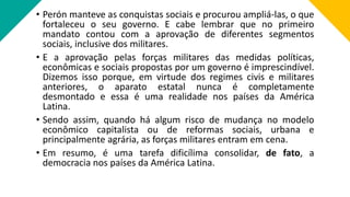 • Perón manteve as conquistas sociais e procurou ampliá-las, o que
fortaleceu o seu governo. E cabe lembrar que no primeiro
mandato contou com a aprovação de diferentes segmentos
sociais, inclusive dos militares.
• E a aprovação pelas forças militares das medidas políticas,
econômicas e sociais propostas por um governo é imprescindível.
Dizemos isso porque, em virtude dos regimes civis e militares
anteriores, o aparato estatal nunca é completamente
desmontado e essa é uma realidade nos países da América
Latina.
• Sendo assim, quando há algum risco de mudança no modelo
econômico capitalista ou de reformas sociais, urbana e
principalmente agrária, as forças militares entram em cena.
• Em resumo, é uma tarefa dificílima consolidar, de fato, a
democracia nos países da América Latina.
 