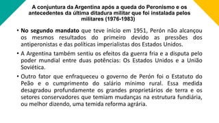 A conjuntura da Argentina após a queda do Peronismo e os
antecedentes da última ditadura militar que foi instalada pelos
militares (1976-1983)
• No segundo mandato que teve início em 1951, Perón não alcançou
os mesmos resultados do primeiro devido as pressões dos
antiperonistas e das políticas imperialistas dos Estados Unidos.
• A Argentina também sentiu os efeitos da guerra fria e a disputa pelo
poder mundial entre duas potências: Os Estados Unidos e a União
Soviética.
• Outro fator que enfraqueceu o governo de Perón foi o Estatuto do
Peão e o cumprimento do salário mínimo rural. Essa medida
desagradou profundamente os grandes proprietários de terra e os
setores conservadores que temiam mudanças na estrutura fundiária,
ou melhor dizendo, uma temida reforma agrária.
 