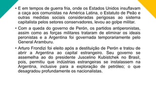 • E em tempos de guerra fria, onde os Estados Unidos insuflavam
a caça aos comunistas na América Latina, o Estatuto de Peão e
outras medidas sociais consideradas perigosas ao sistema
capitalista pelos setores conservadores, levou ao golpe militar.
• Com a queda do governo de Perón, os partidos antiperonistas,
assim como as forças militares trataram de eliminar os ideais
peronistas e a Argentina foi governada temporariamente pelo
General Aramburu.
• Arturo Frondizi foi eleito após a destituição de Perón e tratou de
abrir a Argentina ao capital estrangeiro. Seu governo se
assemelha ao do presidente Juscelino Kubistchek no Brasil,
pois, permitiu que indústrias estrangeiras se instalassem na
Argentina, inclusive para a exploração de petróleo; o que
desagradou profundamente os nacionalistas.
 