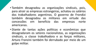 • Também desagradou as organizações sindicais, pois,
para atrair as empresas estrangeiras, achatou os salários
dos trabalhadores argentinos. O governo de Frondizi
também desagradou os militares em virtude das
concessões em benefício das empresas norte
americanas.
• Diante de tantas ações políticas e econômicas que
desagradaram os setores nacionalistas, as organizações
sindicais, a classe trabalhadora e as forças militares,
Arturo Franzini também foi derrubado por meio de um
golpe militar.
 