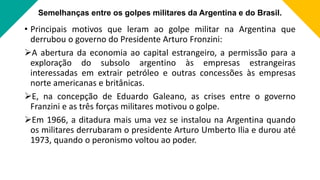 Semelhanças entre os golpes militares da Argentina e do Brasil.
• Principais motivos que leram ao golpe militar na Argentina que
derrubou o governo do Presidente Arturo Fronzini:
A abertura da economia ao capital estrangeiro, a permissão para a
exploração do subsolo argentino às empresas estrangeiras
interessadas em extrair petróleo e outras concessões às empresas
norte americanas e britânicas.
E, na concepção de Eduardo Galeano, as crises entre o governo
Franzini e as três forças militares motivou o golpe.
Em 1966, a ditadura mais uma vez se instalou na Argentina quando
os militares derrubaram o presidente Arturo Umberto Ilia e durou até
1973, quando o peronismo voltou ao poder.
 