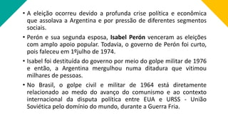 • A eleição ocorreu devido a profunda crise política e econômica
que assolava a Argentina e por pressão de diferentes segmentos
sociais.
• Perón e sua segunda esposa, Isabel Perón venceram as eleições
com amplo apoio popular. Todavia, o governo de Perón foi curto,
pois faleceu em 1ºjulho de 1974.
• Isabel foi destituída do governo por meio do golpe militar de 1976
e então, a Argentina mergulhou numa ditadura que vitimou
milhares de pessoas.
• No Brasil, o golpe civil e militar de 1964 está diretamente
relacionado ao medo do avanço do comunismo e ao contexto
internacional da disputa política entre EUA e URSS - União
Soviética pelo domínio do mundo, durante a Guerra Fria.
 