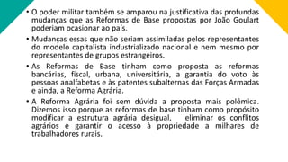 • O poder militar também se amparou na justificativa das profundas
mudanças que as Reformas de Base propostas por João Goulart
poderiam ocasionar ao país.
• Mudanças essas que não seriam assimiladas pelos representantes
do modelo capitalista industrializado nacional e nem mesmo por
representantes de grupos estrangeiros.
• As Reformas de Base tinham como proposta as reformas
bancárias, fiscal, urbana, universitária, a garantia do voto às
pessoas analfabetas e às patentes subalternas das Forças Armadas
e ainda, a Reforma Agrária.
• A Reforma Agrária foi sem dúvida a proposta mais polêmica.
Dizemos isso porque as reformas de base tinham como propósito
modificar a estrutura agrária desigual, eliminar os conflitos
agrários e garantir o acesso à propriedade a milhares de
trabalhadores rurais.
 
