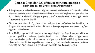 Como a Crise de 1929 afetou a estrutura política e
econômica do Brasil e da Argentina?
• É importante relembrarmos alguns pontos referente a Crise de 1929
porque esse evento histórico contribuiu para o surgimento político de
Juan Peron e Getúlio Vargas e para o enfraquecimento das oligarquias
na Argentina e no Brasil.
• Ocorre que até 1930, o cenário político e econômico do Brasil e da
Argentina eram semelhantes. Dizemos isso porque eram duas nações
agroexportadoras.
• Até 1929, o principal produto de exportação do Brasil era o café e o
poder político estava centralizado nas mãos das oligarquias
representadas pela elite como os grandes latifundiários, também
chamados na historiografia de coronéis, que se dedicavam a cultura
do café em São Paulo e a produção de leite em Minas Gerais.
 