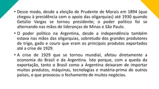• Desse modo, desde a eleição de Prudente de Morais em 1894 (que
chegou à presidência com o apoio das oligarquias) até 1930 quando
Getúlio Vargas se tornou presidente; o poder político foi se
alternando nas mãos de lideranças de Minas e São Paulo.
• O poder político na Argentina, desde a independência também
estava nas mãos das oligarquias, sobretudo dos grandes produtores
de trigo, gado e couro que eram os principais produtos exportados
até a crise de 1929.
• A crise de 1929 que se tornou mundial, afetou diretamente a
economia do Brasil e da Argentina. Isto porque, com a queda da
exportação, tanto o Brasil como a Argentina deixaram de importar
muitos produtos, máquinas, tecnologias e matéria-prima de outros
países, o que provocou o fechamento de muitos negócios.
 