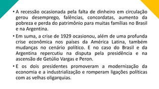 • A recessão ocasionada pela falta de dinheiro em circulação
gerou desemprego, falências, concordatas, aumento da
pobreza e perda do patrimônio para muitas famílias no Brasil
e na Argentina.
• Em suma, a crise de 1929 ocasionou, além de uma profunda
crise econômica nos países da América Latina, também
mudanças no cenário político. E no caso do Brasil e da
Argentina repercutiu na disputa pela presidência e na
ascensão de Getúlio Vargas e Peron.
• E os dois presidentes promoveram a modernização da
economia e a industrialização e romperam ligações políticas
com as velhas oligarquias.
 