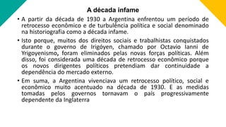 A década infame
• A partir da década de 1930 a Argentina enfrentou um período de
retrocesso econômico e de turbulência política e social denominado
na historiografia como a década infame.
• Isto porque, muitos dos direitos sociais e trabalhistas conquistados
durante o governo de Irigóyen, chamado por Octavio Ianni de
Yrigoyenismo, foram eliminados pelas novas forças políticas. Além
disso, foi considerada uma década de retrocesso econômico porque
os novos dirigentes políticos pretendiam dar continuidade a
dependência do mercado externo.
• Em suma, a Argentina vivenciava um retrocesso político, social e
econômico muito acentuado na década de 1930. E as medidas
tomadas pelos governos tornavam o país progressivamente
dependente da Inglaterra
 