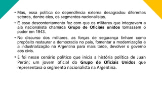 • Mas, essa política de dependência externa desagradou diferentes
setores, dentre eles, os segmentos nacionalistas.
• E esse descontentamento fez com que os militares que integravam a
ala nacionalista chamada Grupo de Oficiais unidos tomassem o
poder em 1943.
• No discurso dos militares, as forças de segurança tinham como
propósito restaurar a democracia no país, fomentar a modernização e
a industrialização na Argentina para mais tarde, devolver o governo
aos civis.
• E foi nesse cenário político que inicia a história política de Juan
Perón; um jovem oficial do Grupo de Oficiais Unidos que
representava o segmento nacionalista na Argentina.
 