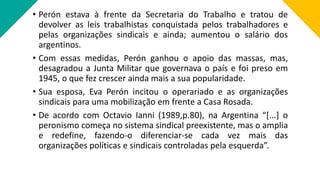 • Perón estava à frente da Secretaria do Trabalho e tratou de
devolver as leis trabalhistas conquistada pelos trabalhadores e
pelas organizações sindicais e ainda; aumentou o salário dos
argentinos.
• Com essas medidas, Perón ganhou o apoio das massas, mas,
desagradou a Junta Militar que governava o país e foi preso em
1945, o que fez crescer ainda mais a sua popularidade.
• Sua esposa, Eva Perón incitou o operariado e as organizações
sindicais para uma mobilização em frente a Casa Rosada.
• De acordo com Octavio Ianni (1989,p.80), na Argentina “[...] o
peronismo começa no sistema sindical preexistente, mas o amplia
e redefine, fazendo-o diferenciar-se cada vez mais das
organizações políticas e sindicais controladas pela esquerda”.
 