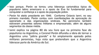 • Isso porque, Perón se tornou uma liderança carismática típica do
populismo latino americano e o apoio de Eva foi fundamental para
conquistar a confiança e o apoio da população pobre.
• Perón foi eleito presidente em 1946. Conforme Octavio Ianni, no seu
primeiro mandato, Perón contou com manifestações de aprovação do
operariado e das organizações sindicais. No peronismo também
estiveram presentes setores militares e empresariado, além de alguns
segmentos da classe média.
• Ianni explica na página 80 do seu livro que na primeira fase do
populismo na Argentina, o Coronel Perón difundiu a ideia de tornar a
Argentina uma “pátria grande” e foi amplamente apoiado pelos
militares peronistas, haja vista que pretendiam que a Argentina
liderasse parte da América do Sul.
 