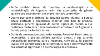 • Perón também tratou de incentivar a modernização e a
industrialização da Argentina além das exportações de gênero
agrícola que encontravam um amplo mercado consumidor.
• Ocorre que com o término da Segunda Guerra Mundial a Europa
estava destruída e necessitava importar todo tipo de produto,
sobretudo, gêneros agrícolas de outras regiões do mundo, o que
contribuiu muito para o desenvolvimento econômico da Argentina e
demais países da América Latina.
• Diante de um mercado consumidor externo favorável, Perón taxou as
importações, o que possibilitou acumular divisas, o que garantiu
tranquilidade econômica para a Argentina. Além disso, foi possível
investir em grandes obras de infraestrutura para o desenvolvimento
das indústrias argentinas e a diversificação da economia.
 