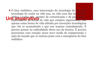 Um imperativo
 O bios midiático, essa intervenção da tecnologia do ver e da
tecnologia do sentir na vida nua, na vida crua dos indivíduos,
obriga a todos nós, agentes de comunicação e de pastorais, a
repensarmos na forma de vida que estamos ingressando, não
apenas como forma de vida afetada por invenções tecnológicas
que vão se acumulando e que nos usamos comodamente. É
preciso pensar na radicalidade desse uso da técnica. É preciso
pensarmos com coração nesse novo modo de compreensão e
ação do mundo que se insinua junto com a emergência do bios
midiático
 