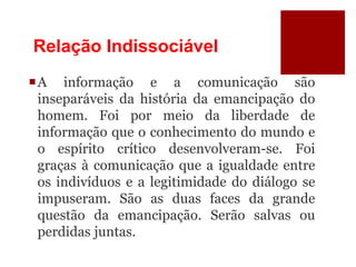 Relação Indissociável
A informação e a comunicação são
inseparáveis da história da emancipação do
homem. Foi por meio da liberdade de
informação que o conhecimento do mundo e
o espírito crítico desenvolveram-se. Foi
graças à comunicação que a igualdade entre
os indivíduos e a legitimidade do diálogo se
impuseram. São as duas faces da grande
questão da emancipação. Serão salvas ou
perdidas juntas.
 