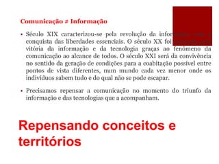 Repensando conceitos e
territórios
Comunicação # Informação
• Século XIX caracterizou-se pela revolução da informação com a
conquista das liberdades essenciais. O século XX foi marcado pela
vitória da informação e da tecnologia graças ao fenômeno da
comunicação ao alcance de todos. O século XXI será da convivência
no sentido da geração de condições para a coabitação possível entre
pontos de vista diferentes, num mundo cada vez menor onde os
indivíduos sabem tudo e do qual não se pode escapar.
• Precisamos repensar a comunicação no momento do triunfo da
informação e das tecnologias que a acompanham.
 