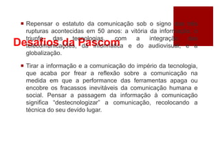 Desafios da Pascom
 Repensar o estatuto da comunicação sob o signo das três
rupturas acontecidas em 50 anos: a vitória da informação, o
triunfo das tecnologias, com a integração das
telecomunicações, da informática e do audiovisual; e a
globalização.
 Tirar a informação e a comunicação do império da tecnologia,
que acaba por frear a reflexão sobre a comunicação na
medida em que a performance das ferramentas apaga ou
encobre os fracassos inevitáveis da comunicação humana e
social. Pensar a passagem da informação à comunicação
significa “destecnologizar” a comunicação, recolocando a
técnica do seu devido lugar.
 
