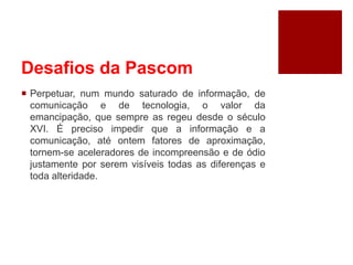 Desafios da Pascom
 Perpetuar, num mundo saturado de informação, de
comunicação e de tecnologia, o valor da
emancipação, que sempre as regeu desde o século
XVI. É preciso impedir que a informação e a
comunicação, até ontem fatores de aproximação,
tornem-se aceleradores de incompreensão e de ódio
justamente por serem visíveis todas as diferenças e
toda alteridade.
 