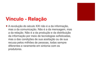 Vínculo - Relação
 A revolução do século XXI não é a da informação,
mas a da comunicação. Não é a da mensagem, mas
a da relação. Não é a da produção e da distribuição
da informação por meio de tecnologias sofisticadas,
mas a das condições de sua aceitação ou de sua
recusa pelos milhões de pessoas, todas sempre
diferentes e raramente em sintonia com os
produtores.
 