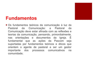 Fundamentos
 Os fundamentos teóricos da comunicação à luz da
Pastoral da Comunicação: a Pastoral da
Comunicação deve estar afinada com as reflexões e
teorias da comunicação, pensando, primordialmente,
nas orientações e documentos da Igreja. É
fundamental que as ações da Pascom seja
suportadas por fundamentos teóricos e éticos que
orientem o agente de pastoral a ser um gestor
importante dos processos comunicativos na
comunidade;
 