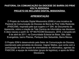 PASTORAL DA COMUNICAÇÃO DA DIOCESE DE BARRA DO PIRAÍ
                  VOLTA REDONDA
      PROJETO DE INCLUSÃO DIGITAL MISSIONÁRIA

                          APRESENTAÇÃO

    O Projeto de Inclusão Digital Missionária (IDIM) é uma inciativa da
 Pastoral da Comunicação da Diocese de Barra do Piraí Volta Redonda
    (PASCOM), inspirada pelo que sugere o nº 204, do Documento de
Aparecida, sobre a criação de Tele Centros de Informática nas dioceses.
A ideia nasceu a partir do 10º MUTICOM Diocesano, 2010, e lançada em
      8 de abril de 2011, na Comunidade Eclesial de Base, São João
   Evangelista, bairro Piteiras, Paróquia São Sebastião, Barra Mansa.

O Projeto IDIM é desenvolvido pelo Setor de Comunicação da Diocese,
coordenado pelo jornalista da diocese, Vagner Mattos, que conta com a
participação de uma equipe de orientadores de informática, agentes da
PASCOM, e equipe de motoristas (grupo de logística), e apoio da Mitra
                             Diocesana.
 
