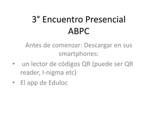 3° Encuentro Presencial
ABPC
Antes de comenzar: Descargar en sus
smartphones:
• un lector de códigos QR (puede ser QR
reader, I-nigma etc)
• El app de Eduloc
 