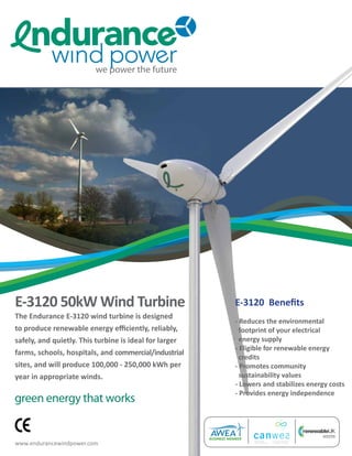 E-3120 50kW Wind Turbine                                E-3120 Benefits
The Endurance E-3120 wind turbine is designed
                                                        - Reduces the environmental
to produce renewable energy efficiently, reliably,        footprint of your electrical
safely, and quietly. This turbine is ideal for larger     energy supply
                                                        - Eligible for renewable energy
farms, schools, hospitals, and commercial/industrial
                                                          credits
sites, and will produce 100,000 - 250,000 kWh per       - Promotes community
year in appropriate winds.                                sustainability values
                                                        - Lowers and stabilizes energy costs
                                                        - Provides energy independence
green energy that works


www.endurancewindpower.com
 