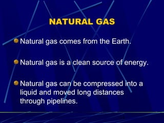 11 
NATURAL GAS 
Natural gas comes from the Earth. 
Natural gas is a clean source of energy. 
Natural gas can be compressed into a 
liquid and moved long distances 
through pipelines. 
 