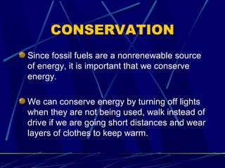 CONSERVATION 
Since fossil fuels are a nonrenewable source 
of energy, it is important that we conserve 
energy. 
We can conserve energy by turning off lights 
when they are not being used, walk instead of 
drive if we are going short distances and wear 
layers of clothes to keep warm. 
17 
 