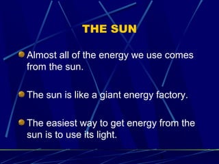 3 
THE SUN 
Almost all of the energy we use comes 
from the sun. 
The sun is like a giant energy factory. 
The easiest way to get energy from the 
sun is to use its light. 
 