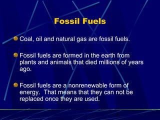 6 
Fossil Fuels 
Coal, oil and natural gas are fossil fuels. 
Fossil fuels are formed in the earth from 
plants and animals that died millions of years 
ago. 
Fossil fuels are a nonrenewable form of 
energy. That means that they can not be 
replaced once they are used. 
 