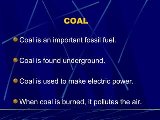 7 
COAL 
Coal is an important fossil fuel. 
Coal is found underground. 
Coal is used to make electric power. 
When coal is burned, it pollutes the air. 
 