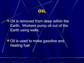 9 
OIL 
Oil is removed from deep within the 
Earth. Workers pump oil out of the 
Earth using wells. 
Oil is used to make gasoline and 
heating fuel. 
 