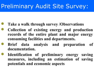 Preliminary Audit Site Survey:
 Take a walk through survey /Observations
 Collection of existing energy and production
records of the entire plant and major energy
consuming facilities and departments.
 Brief data analysis and preparation of
documentation.
 Identification of preliminary energy saving
measures, including an estimation of saving
potentials and economic aspects
 