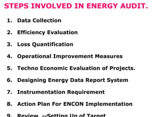 STEPS INVOLVED IN ENERGY AUDIT.
1. Data Collection
2. Efficiency Evaluation
3. Loss Quantification
4. Operational Improvement Measures
5. Techno Economic Evaluation of Projects.
6. Designing Energy Data Report System
7. Instrumentation Requirement
8. Action Plan For ENCON Implementation
 