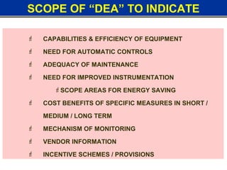 SCOPE OF “DEA” TO INDICATE
 CAPABILITIES & EFFICIENCY OF EQUIPMENT
 NEED FOR AUTOMATIC CONTROLS
 ADEQUACY OF MAINTENANCE
 NEED FOR IMPROVED INSTRUMENTATION
SCOPE AREAS FOR ENERGY SAVING
 COST BENEFITS OF SPECIFIC MEASURES IN SHORT /
MEDIUM / LONG TERM
 MECHANISM OF MONITORING
 VENDOR INFORMATION
 INCENTIVE SCHEMES / PROVISIONS
 