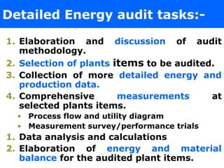 Detailed Energy audit tasks:-
1. Elaboration and discussion of audit
methodology.
2. Selection of plants items to be audited.
3. Collection of more detailed energy and
production data.
4. Comprehensive measurements at
selected plants items.
• Process flow and utility diagram
• Measurement survey/performance trials
1. Data analysis and calculations
2. Elaboration of energy and material
balance for the audited plant items.
 