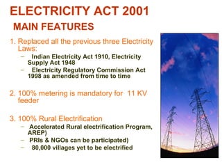 ELECTRICITY ACT 2001
MAIN FEATURES
1. Replaced all the previous three Electricity
Laws:
– Indian Electricity Act 1910, Electricity
Supply Act 1948
– Electricity Regulatory Commission Act
1998 as amended from time to time
2. 100% metering is mandatory for 11 KV
feeder
3. 100% Rural Electrification
– Accelerated Rural electrification Program,
AREP)
– PRIs & NGOs can be participated)
– 80,000 villages yet to be electrified
 