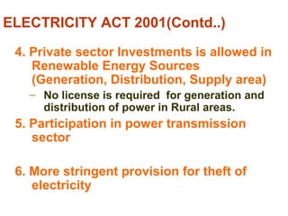 ELECTRICITY ACT 2001(Contd..)
4. Private sector Investments is allowed in
Renewable Energy Sources
(Generation, Distribution, Supply area)
– No license is required for generation and
distribution of power in Rural areas.
5. Participation in power transmission
sector
6. More stringent provision for theft of
electricity
 