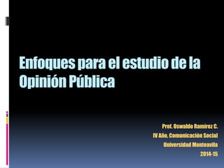Enfoques para el estudio de la 
Opinión Pública 
Prof. Oswaldo Ramírez C. 
IV Año, Comunicación Social 
Universidad Monteavila 
2014-15 
 