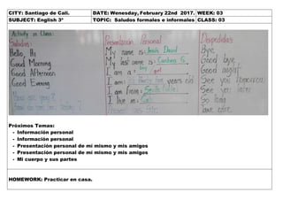 CITY: Santiago de Cali. DATE: Wenesday, February 22nd 2017. WEEK: 03
SUBJECT: English 3º TOPIC: Saludos formales e informales CLASS: 03
Próximos Temas:
- Información personal
- Información personal
- Presentación personal de mí mismo y mis amigos
- Presentación personal de mí mismo y mis amigos
- Mi cuerpo y sus partes
HOMEWORK: Practicar en casa.
 