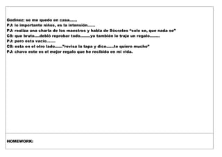 Godínez: se me quedo en casa……
PJ: lo importante niños, es la intensión……
PJ: realiza una charla de los maestros y habla de Sócrates “solo se, que nada se”
C8: que bruto….debió reprobar todo……..yo también le traje un regalo……..
PJ: pero esta vacío…….
C8: esta en el otro lado……”revisa la tapa y dice……te quiero mucho”
PJ: chavo este es el mejor regalo que he recibido en mi vida.
HOMEWORK:
 