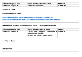 CITY: Santiago de Cali. DATE: Monday, May 23th 2016. WEEK: 16
SUBJECT: English 3º TOPIC: Prueba saber. CLASS: 16
Activity in Class:
Consultar paginas como:
https://www.thatquiz.org/es/previewtest?F/1/1/M/5MC21376932739
https://es.scribd.com/doc/90053192/preguntas-de-ingles-tipo-icfes-para-ninos
HOMEWORK: Practica en casa pruebas saber…….trabaja por tu futuro.
CITY: Santiago de Cali. DATE: Monday, May th 2016. WEEK: 1
SUBJECT: English 3º TOPIC: Los números cardinales y
ordinales del 1 al 20.
La hora (en punto y media hora).
CLASS: 1
Activity in Class:
HOMEWORK:
 