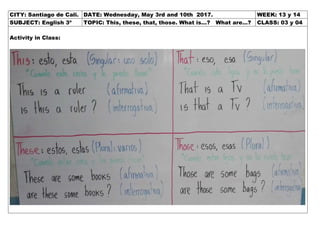CITY: Santiago de Cali. DATE: Wednesday, May 3rd and 10th 2017. WEEK: 13 y 14
SUBJECT: English 3º TOPIC: This, these, that, those. What is…? What are…? CLASS: 03 y 04
Activity in Class:
 