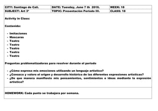 CITY: Santiago de Cali. DATE: Tuesday, June 7 th 2016. WEEK: 18
SUBJECT: Art 3º TOPIC: Presentación Periodo III. CLASS: 18
Activity in Class:
Contenido:
- Imitaciones
- Mascaras
- Teatro
- Teatro
- Teatro
- Teatro
- Teatro
Preguntas problematizadoras para resolver durante el periodo
- ¿Cómo expreso mis emociones utilizando un lenguaje artístico?
- ¿Conozco y valoro el origen y desarrollo histórico de las diferentes expresiones artísticas?
- ¿De que manera manifiesto mis pensamientos, sentimientos e ideas mediante la expresión
artística?
HOMEWORK: Cada punto se trabajara por semana.
 
