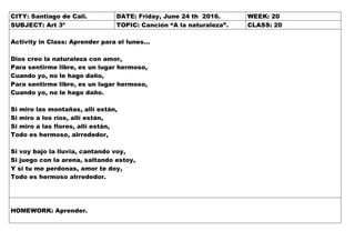 CITY: Santiago de Cali. DATE: Friday, June 24 th 2016. WEEK: 20
SUBJECT: Art 3º TOPIC: Canción “A la naturaleza”. CLASS: 20
Activity in Class: Aprender para el lunes…
Dios creo la naturaleza con amor,
Para sentirme libre, es un lugar hermoso,
Cuando yo, no le hago daño,
Para sentirme libre, es un lugar hermoso,
Cuando yo, no le hago daño.
Si miro las montañas, allí están,
Si miro a los ríos, allí están,
Si miro a las flores, allí están,
Todo es hermoso, alrrededor,
Si voy bajo la lluvia, cantando voy,
Si juego con la arena, saltando estoy,
Y si tu me perdonas, amor te doy,
Todo es hermoso alrrededor.
HOMEWORK: Aprender.
 
